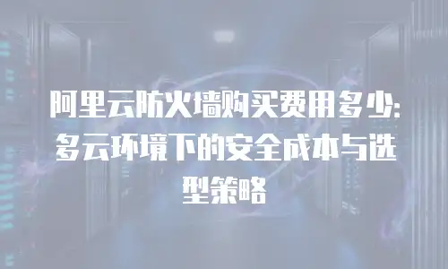 阿里云防火墙购买费用多少：多云环境下的安全成本与选型策略