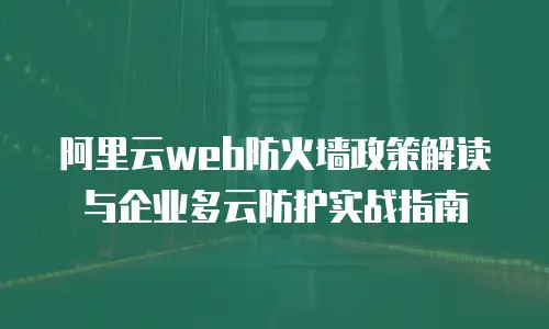 阿里云web防火墙政策解读与企业多云防护实战指南