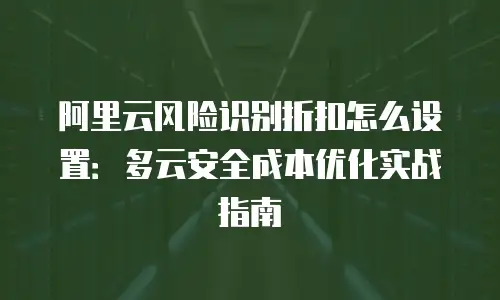阿里云风险识别折扣怎么设置：多云安全成本优化实战指南