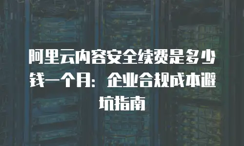 阿里云内容安全续费是多少钱一个月：企业合规成本避坑指南