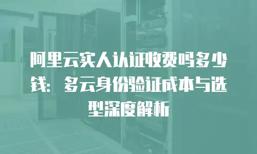 阿里云实人认证收费吗多少钱：多云身份验证成本与选型深度解析