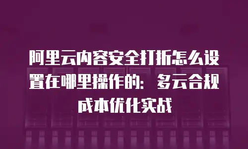 阿里云内容安全打折怎么设置在哪里操作的：多云合规成本优化实战