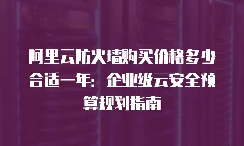 阿里云防火墙购买价格多少合适一年：企业级云安全预算规划指南