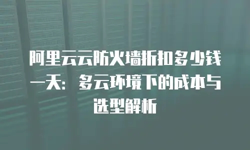 阿里云云防火墙折扣多少钱一天：多云环境下的成本与选型解析