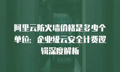 阿里云防火墙价格是多少个单位：企业级云安全计费逻辑深度解析