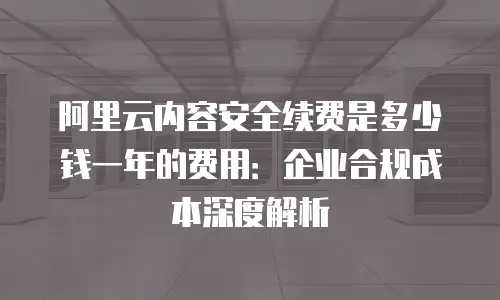 阿里云内容安全续费是多少钱一年的费用：企业合规成本深度解析
