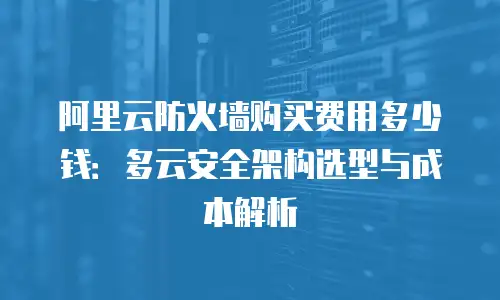 阿里云防火墙购买费用多少钱：多云安全架构选型与成本解析