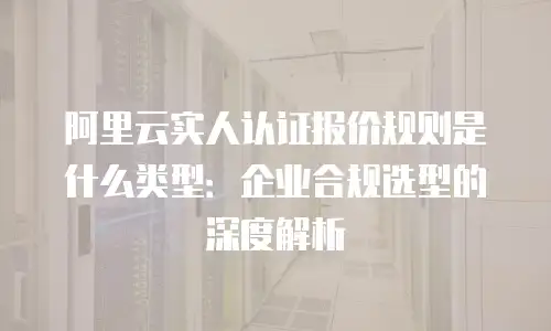 阿里云实人认证报价规则是什么类型：企业合规选型的深度解析