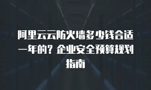 阿里云云防火墙多少钱合适一年的？企业安全预算规划指南
