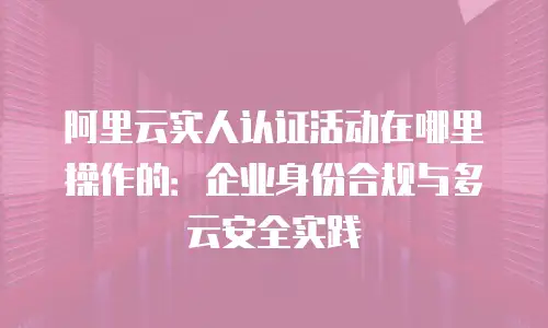 阿里云实人认证活动在哪里操作的：企业身份合规与多云安全实践