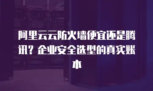 阿里云云防火墙便宜还是腾讯？企业安全选型的真实账本