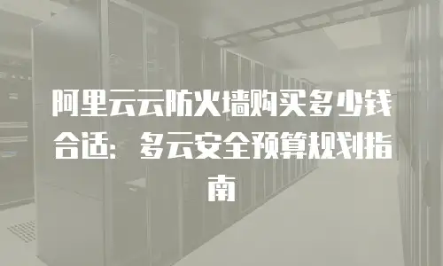 阿里云云防火墙购买多少钱合适：多云安全预算规划指南