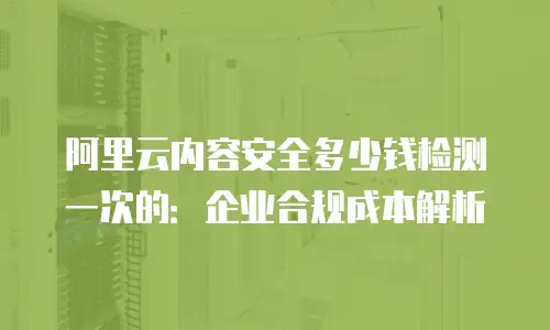 阿里云内容安全多少钱检测一次的：企业合规成本解析