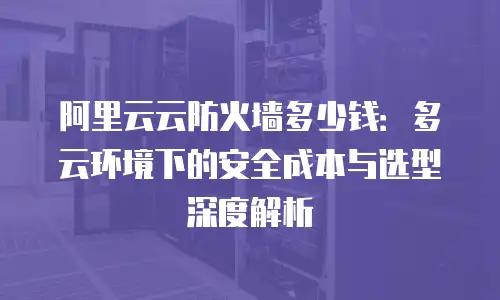 阿里云云防火墙多少钱：多云环境下的安全成本与选型深度解析