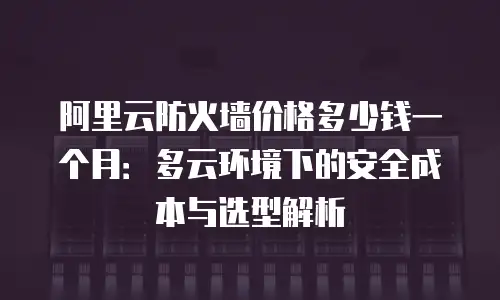 阿里云防火墙价格多少钱一个月：多云环境下的安全成本与选型解析