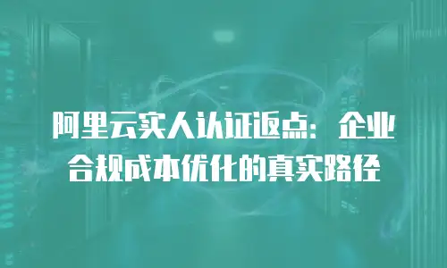 阿里云实人认证返点：企业合规成本优化的真实路径