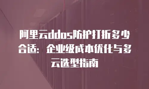 阿里云ddos防护打折多少合适：企业级成本优化与多云选型指南