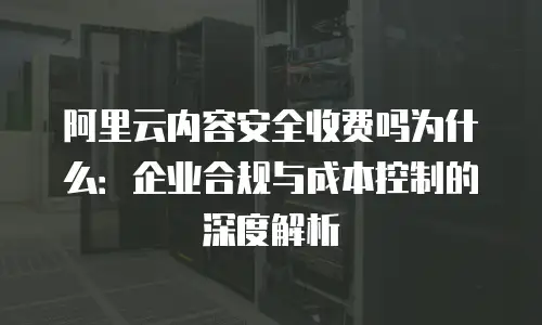 阿里云内容安全收费吗为什么：企业合规与成本控制的深度解析