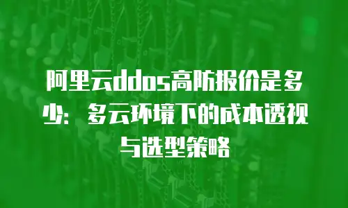 阿里云ddos高防报价是多少：多云环境下的成本透视与选型策略