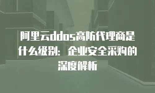阿里云ddos高防代理商是什么级别：企业安全采购的深度解析