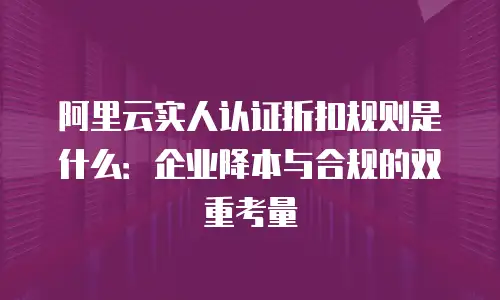 阿里云实人认证折扣规则是什么：企业降本与合规的双重考量