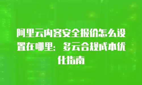 阿里云内容安全报价怎么设置在哪里：多云合规成本优化指南