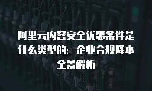 阿里云内容安全优惠条件是什么类型的：企业合规降本全景解析