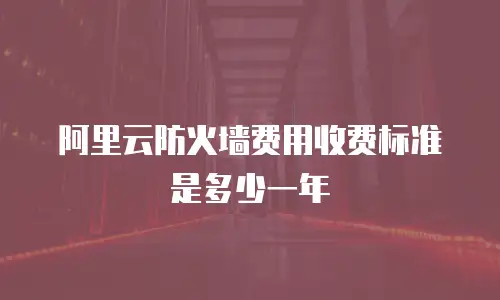 阿里云防火墙费用收费标准是多少一年