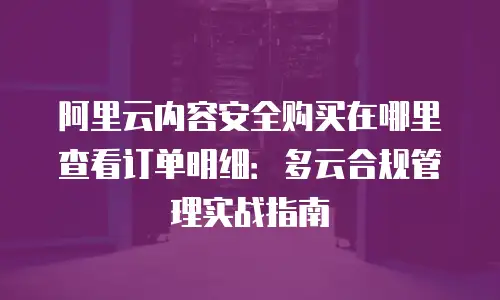 阿里云内容安全购买在哪里查看订单明细：多云合规管理实战指南
