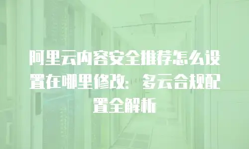阿里云内容安全推荐怎么设置在哪里修改：多云合规配置全解析