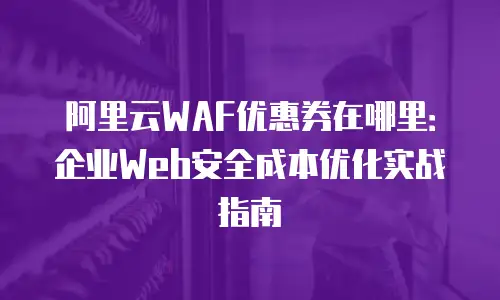 阿里云WAF优惠券在哪里：企业Web安全成本优化实战指南