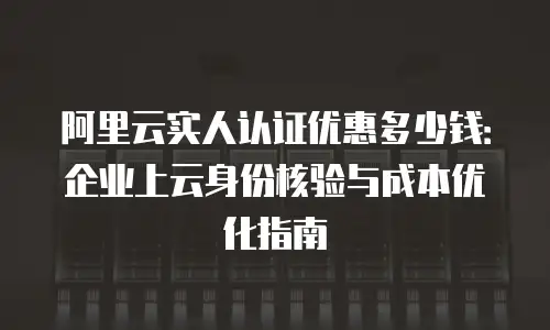 阿里云实人认证优惠多少钱：企业上云身份核验与成本优化指南