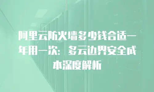 阿里云防火墙多少钱合适一年用一次：多云边界安全成本深度解析