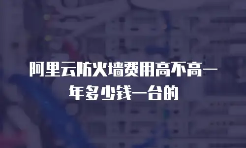 阿里云防火墙费用高不高一年多少钱一台的