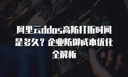 阿里云ddos高防打折时间是多久？企业防御成本优化全解析