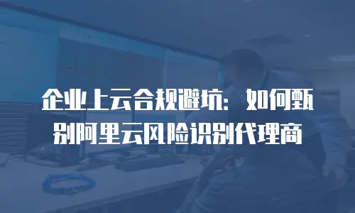 企业上云合规避坑：如何甄别阿里云风险识别代理商