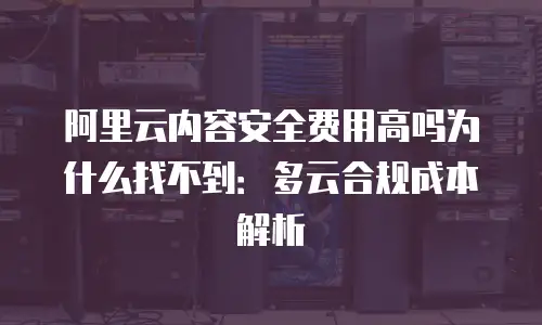 阿里云内容安全费用高吗为什么找不到：多云合规成本解析