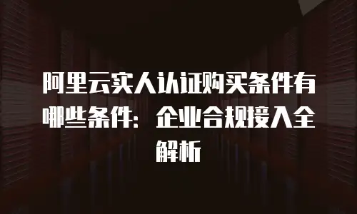 阿里云实人认证购买条件有哪些条件：企业合规接入全解析