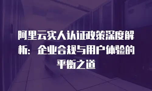 阿里云实人认证政策深度解析：企业合规与用户体验的平衡之道