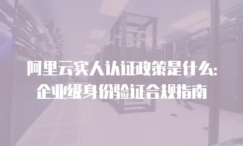 阿里云实人认证政策是什么：企业级身份验证合规指南
