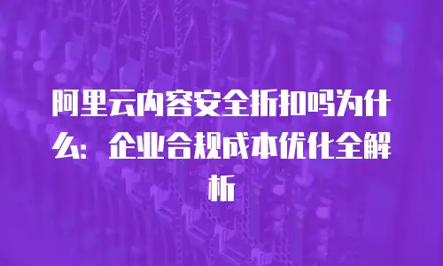 阿里云内容安全折扣吗为什么：企业合规成本优化全解析