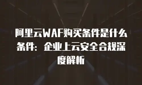 阿里云WAF购买条件是什么条件：企业上云安全合规深度解析