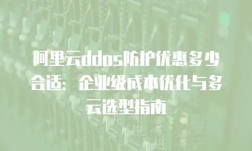 阿里云ddos防护优惠多少合适：企业级成本优化与多云选型指南