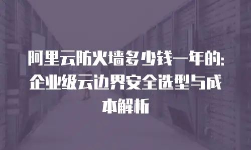 阿里云防火墙多少钱一年的：企业级云边界安全选型与成本解析