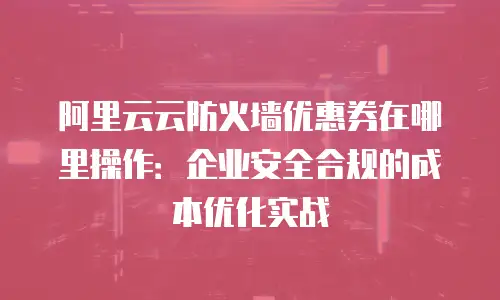 阿里云云防火墙优惠券在哪里操作：企业安全合规的成本优化实战