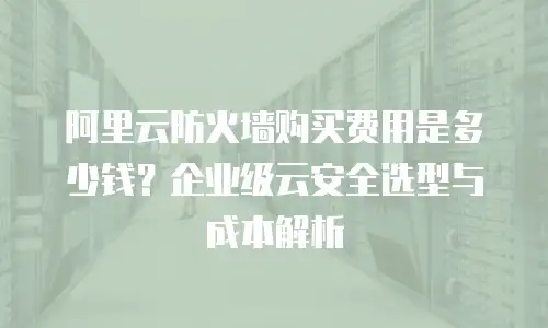 阿里云防火墙购买费用是多少钱？企业级云安全选型与成本解析