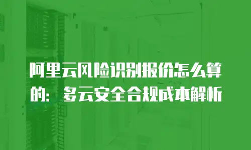 阿里云风险识别报价怎么算的：多云安全合规成本解析