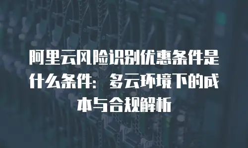 阿里云风险识别优惠条件是什么条件：多云环境下的成本与合规解析