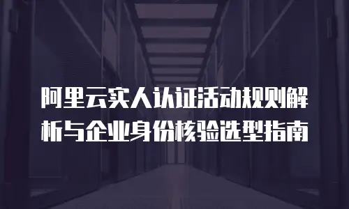 阿里云实人认证活动规则解析与企业身份核验选型指南