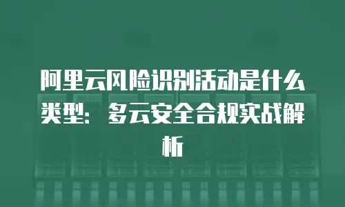 阿里云风险识别活动是什么类型：多云安全合规实战解析